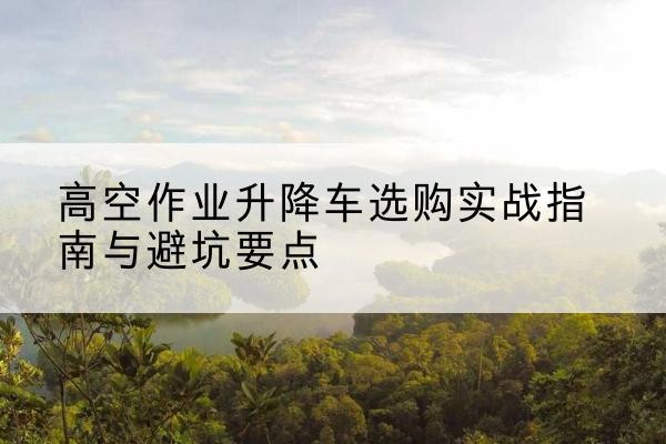 卫辉升降车怎么选-高空作业升降车选购实战指南与避坑要点
