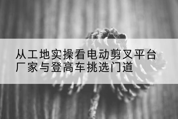 卫辉电动剪叉升降平台厂家-从工地实操看电动剪叉平台厂家与登高车挑选门道