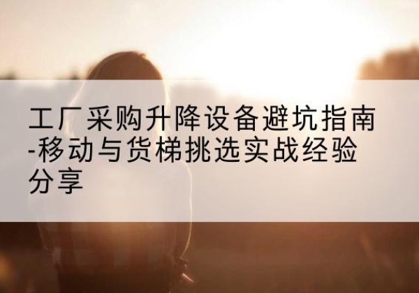 卫辉移动式升降机怎么选-工厂采购升降设备避坑指南-移动与货梯挑选实战经验分享