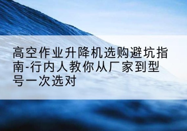 卫辉升降平台厂家-高空作业升降机选购避坑指南-行内人教你从厂家到型号一次选对