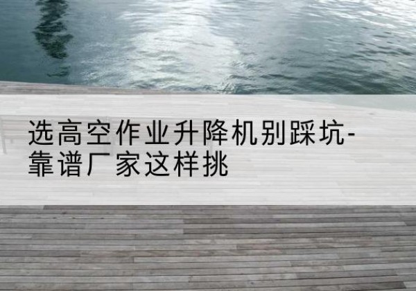 卫辉剪叉式升降机厂家-选高空作业升降机别踩坑-靠谱厂家这样挑