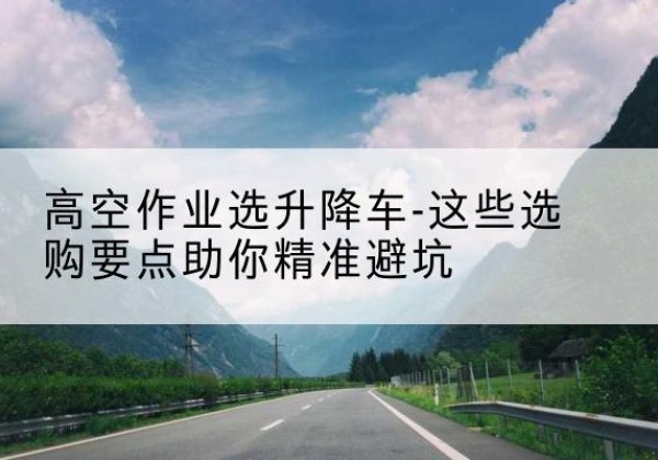 卫辉升降车厂家-高空作业选升降车-这些选购要点助你*避坑
