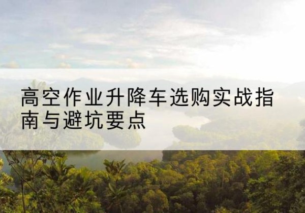 卫辉升降车怎么选-高空作业升降车选购实战指南与避坑要点