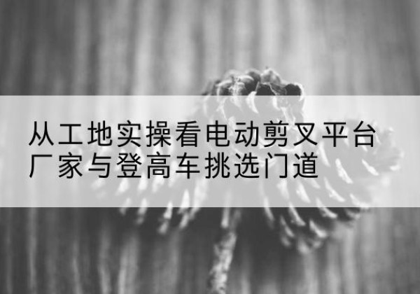 卫辉电动剪叉升降平台厂家-从工地实操看电动剪叉平台厂家与登高车挑选门道
